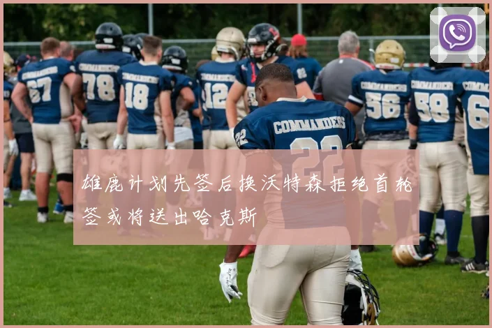 雄鹿计划先签后换沃特森拒绝首轮签或将送出哈克斯