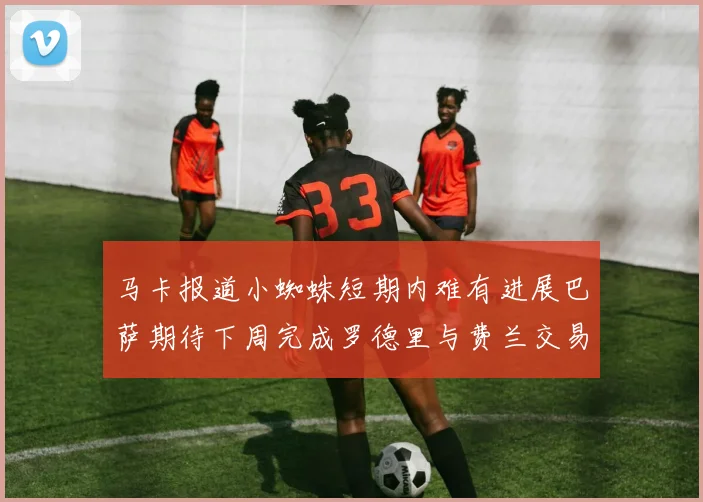 马卡报道小蜘蛛短期内难有进展巴萨期待下周完成罗德里与费兰交易